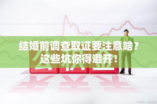 南平结婚前调查取证要注意啥？这些坑你得避开！
