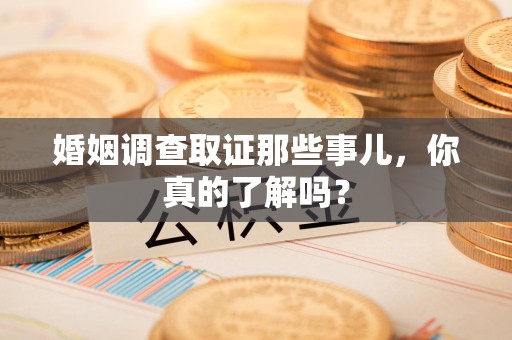 南平婚姻调查取证那些事儿，你真的了解吗？