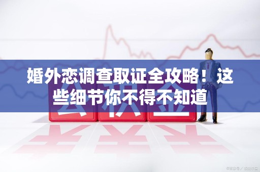 南平婚外恋调查取证全攻略！这些细节你不得不知道