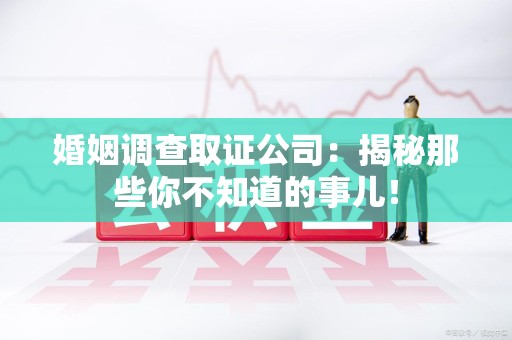 南平婚姻调查取证公司：揭秘那些你不知道的事儿！