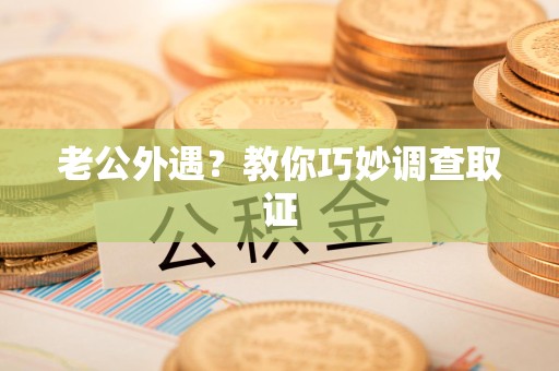 南平老公外遇？教你巧妙调查取证