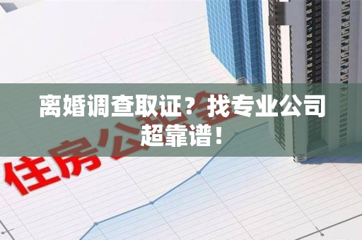 南平离婚调查取证？找专业公司超靠谱！