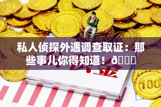 南平私人侦探外遇调查取证：那些事儿你得知道！😎