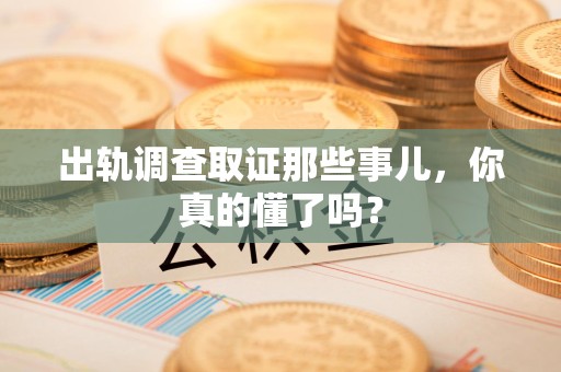 南平出轨调查取证那些事儿，你真的懂了吗？