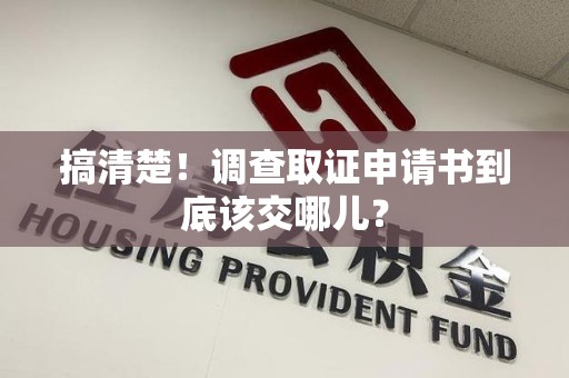 南平搞清楚！调查取证申请书到底该交哪儿？