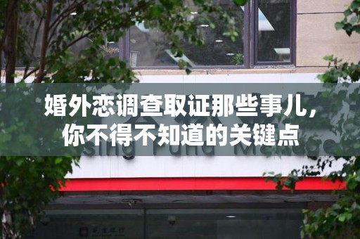 南平婚外恋调查取证那些事儿，你不得不知道的关键点