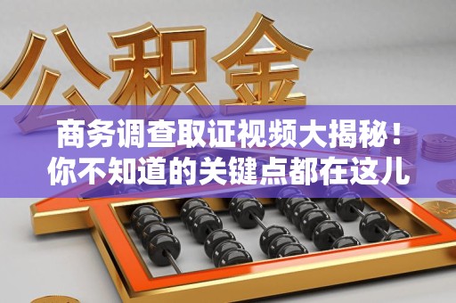 南平商务调查取证视频大揭秘！你不知道的关键点都在这儿