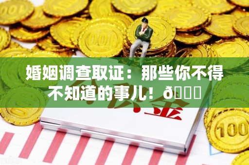 南平婚姻调查取证：那些你不得不知道的事儿！😎