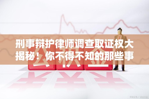 南平刑事辩护律师调查取证权大揭秘！你不得不知的那些事儿