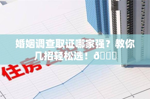 南平婚姻调查取证哪家强？教你几招轻松选！😎