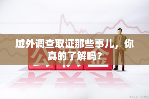 南平域外调查取证那些事儿，你真的了解吗？
