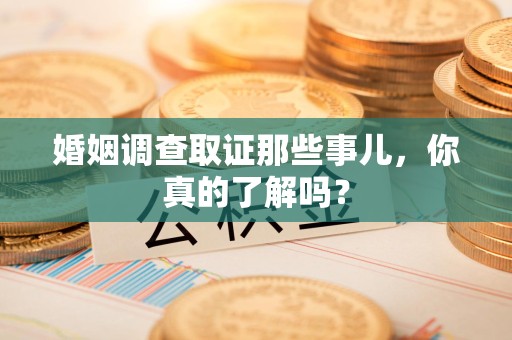 南平婚姻调查取证那些事儿，你真的了解吗？