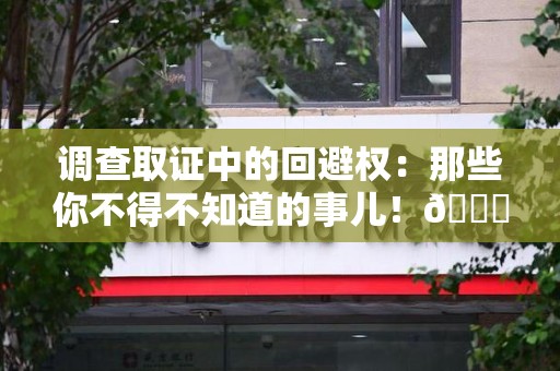 南平调查取证中的回避权：那些你不得不知道的事儿！😎