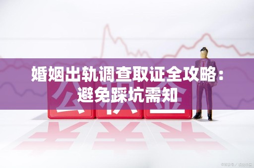 南平婚姻出轨调查取证全攻略：避免踩坑需知