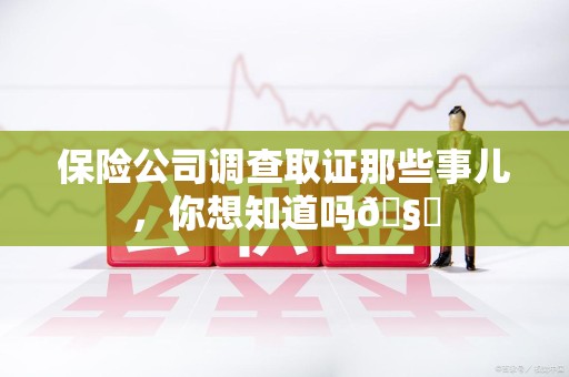 南平保险公司调查取证那些事儿，你想知道吗🧐