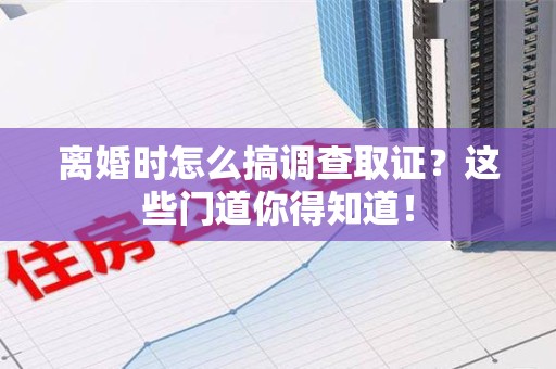 南平离婚时怎么搞调查取证？这些门道你得知道！