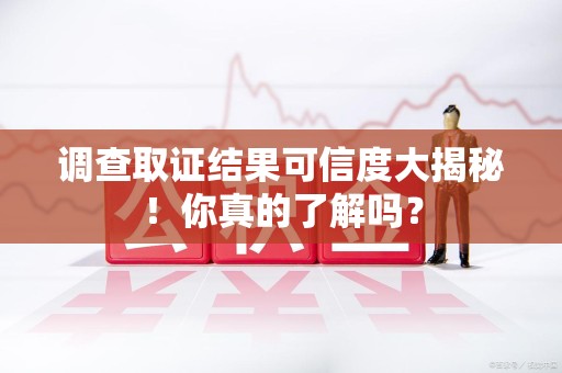 南平调查取证结果可信度大揭秘！你真的了解吗？