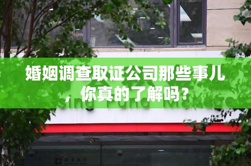 南平婚姻调查取证公司那些事儿，你真的了解吗？
